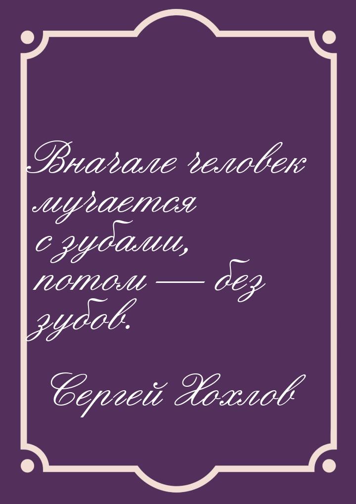 Вначале человек мучается с зубами, потом  без зубов.