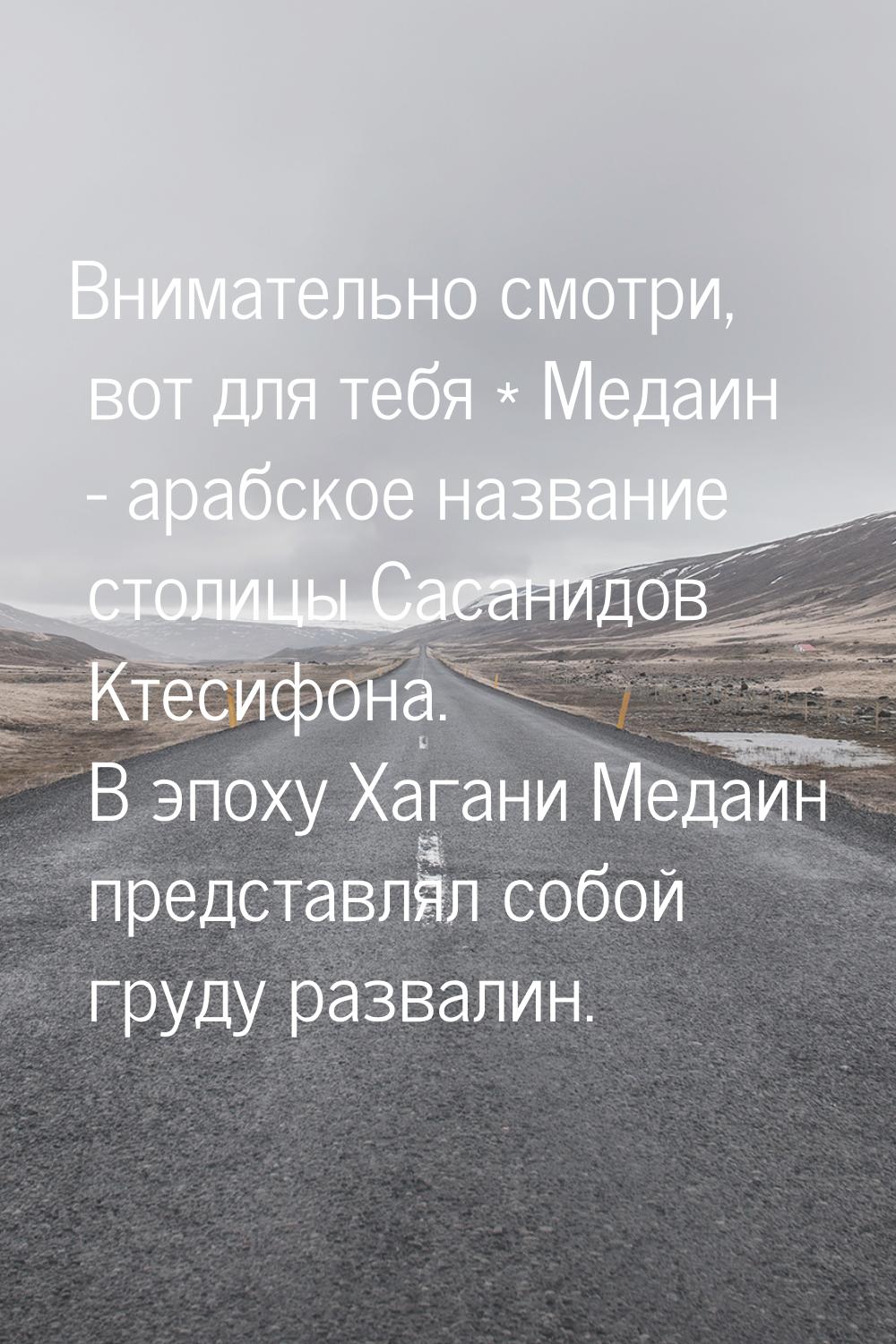 Внимательно смотри, вот для тебя * Медаин - арабское название столицы Сасанидов Ктесифона.