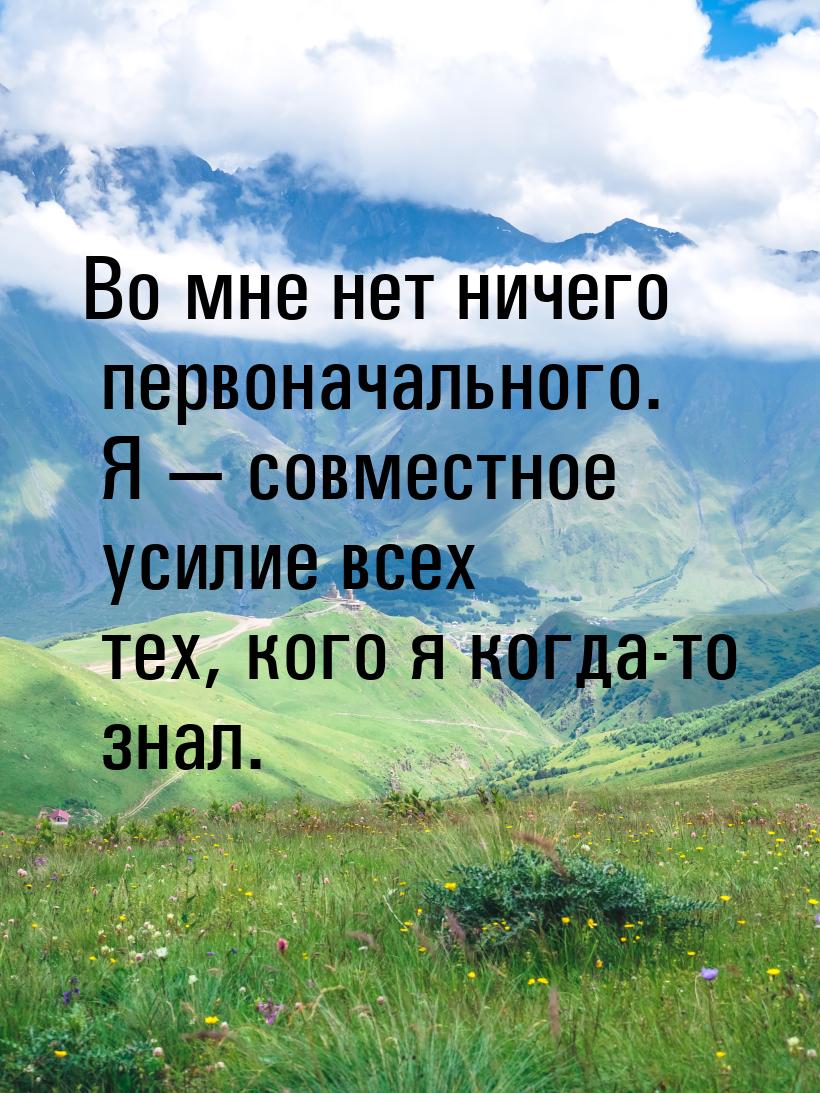 Во мне нет ничего первоначального. Я  совместное усилие всех тех, кого я когда-то з