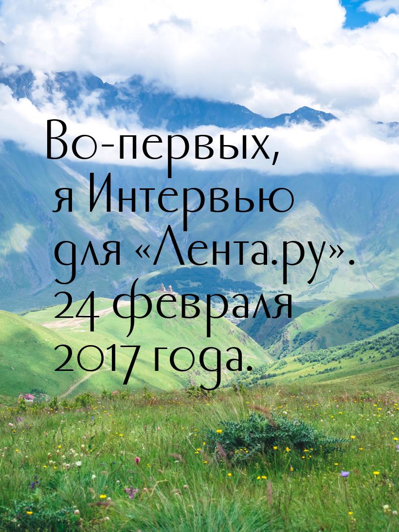 Во-первых, я Интервью для «Лента.ру». 24 февраля 2017 года.