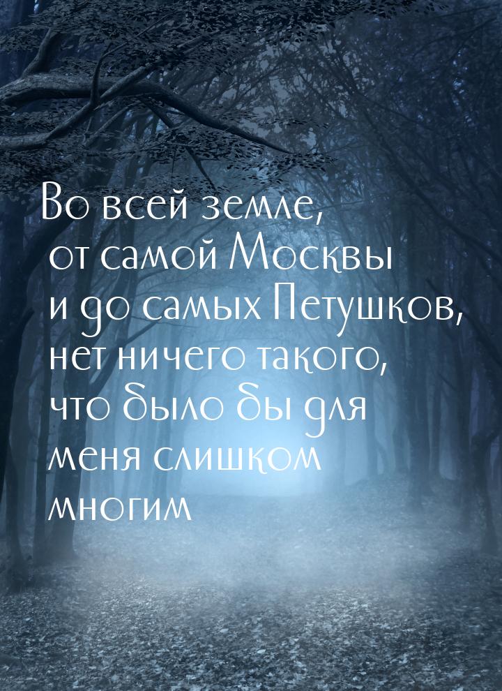 Во всей земле, от самой Москвы и до самых Петушков, нет ничего такого, что было бы для мен