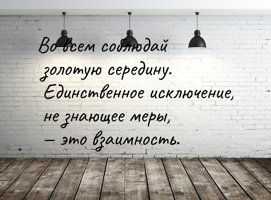 Во всем соблюдай золотую середину. Единственное исключение, не знающее меры,  это в