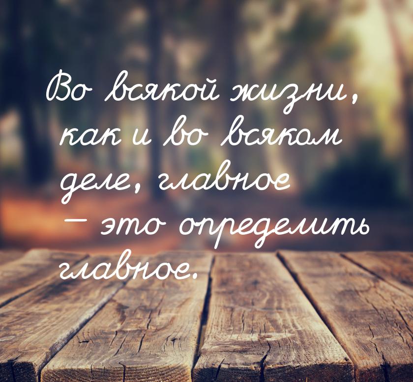 Во всякой жизни, как и во всяком деле, главное  это определить главное.