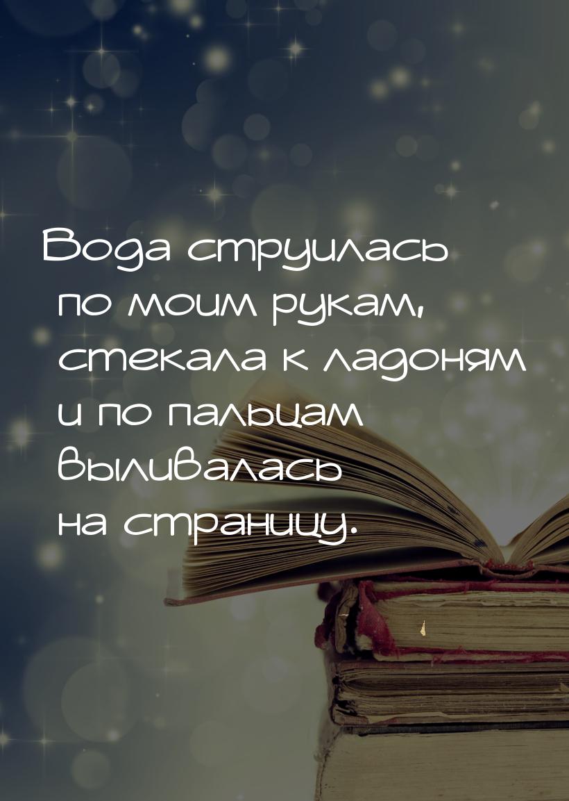 Вода струилась по моим рукам, стекала к ладоням и по пальцам выливалась на страницу.