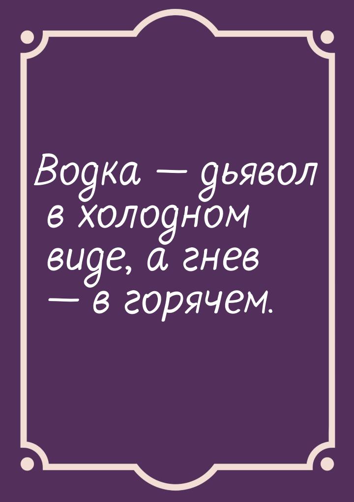 Водка  дьявол в холодном виде, а гнев  в горячем.