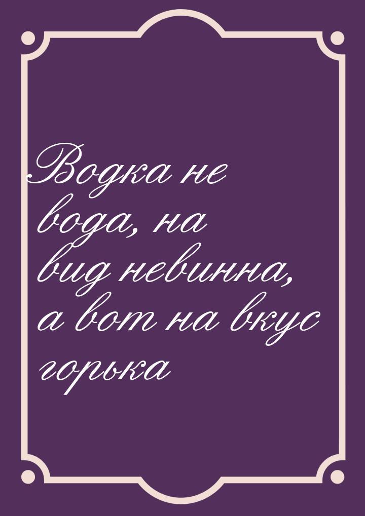 Водка не вода, на вид невинна, а вот на вкус горька