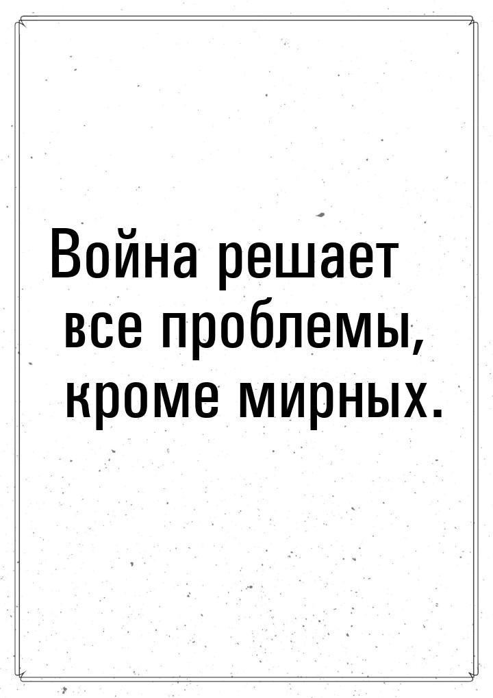 Война решает все проблемы, кроме мирных.