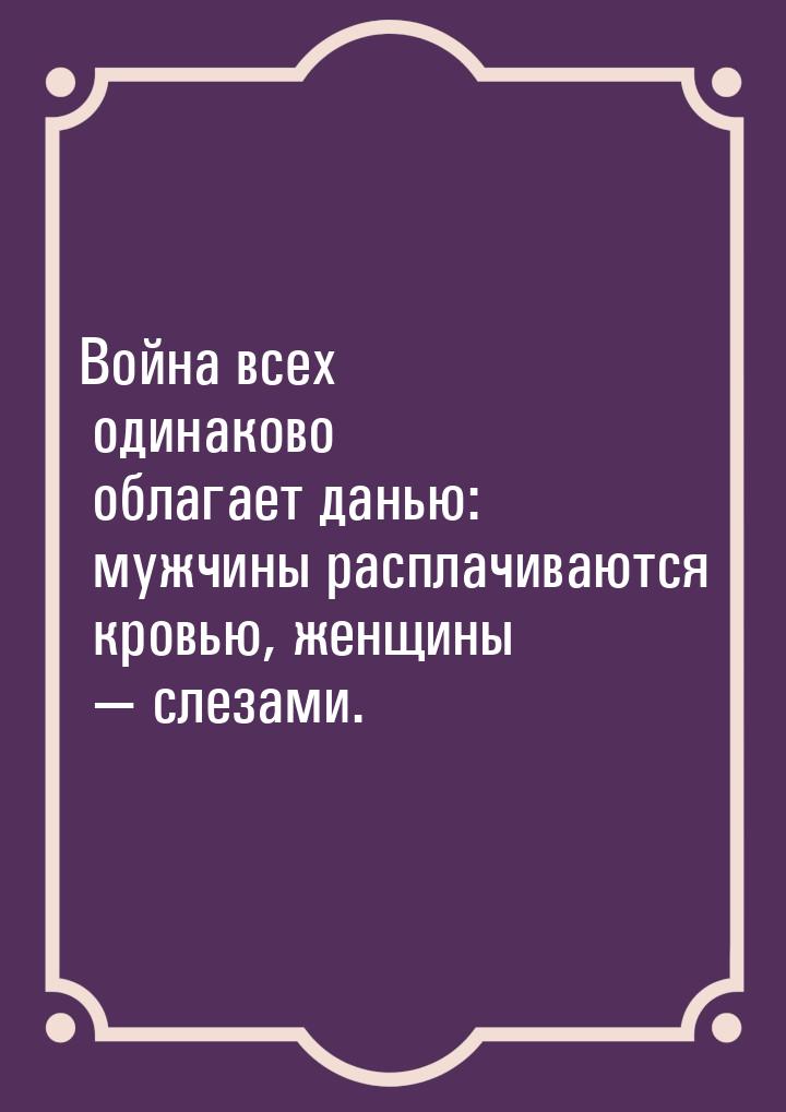 Война всех одинаково облагает данью: мужчины расплачиваются кровью, женщины  слезам