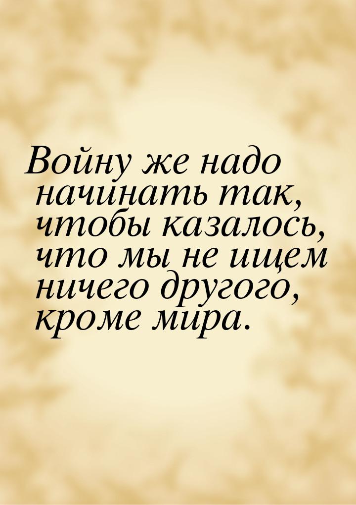 Войну же надо начинать так, чтобы казалось, что мы не ищем ничего другого, кроме мира.