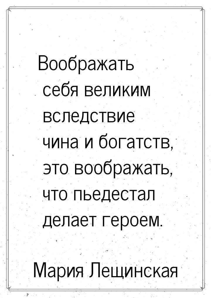 Воображать себя великим вследствие чина и богатств, это воображать, что пьедестал делает г