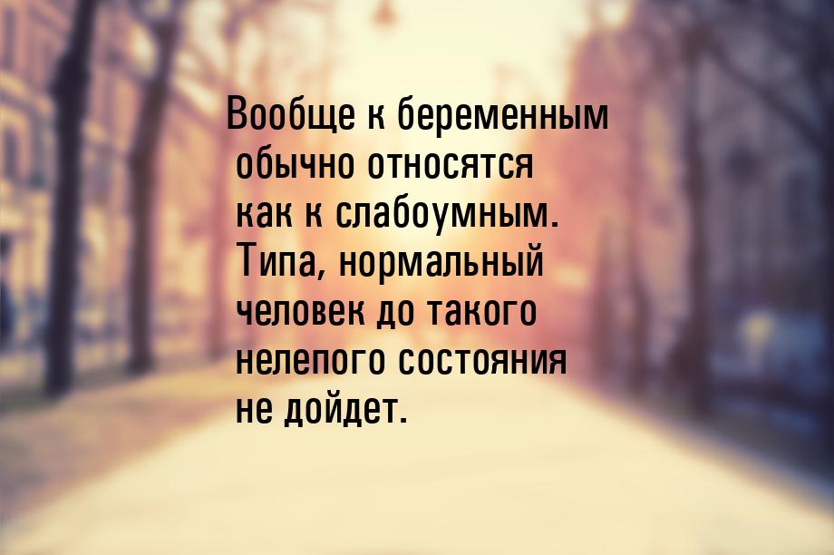 Вообще к беременным обычно относятся как к слабоумным. Типа, нормальный человек до такого 