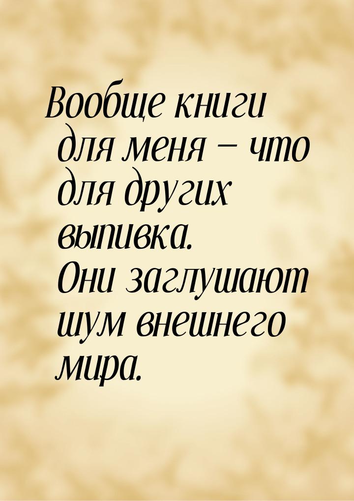 Вообще книги для меня  что для других выпивка. Они заглушают шум внешнего мира.