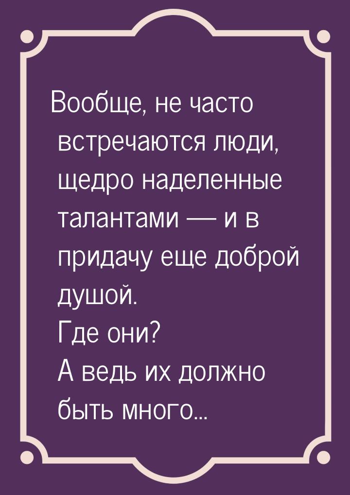 Вообще, не часто встречаются люди, щедро наделенные талантами — и в придачу еще доброй душ