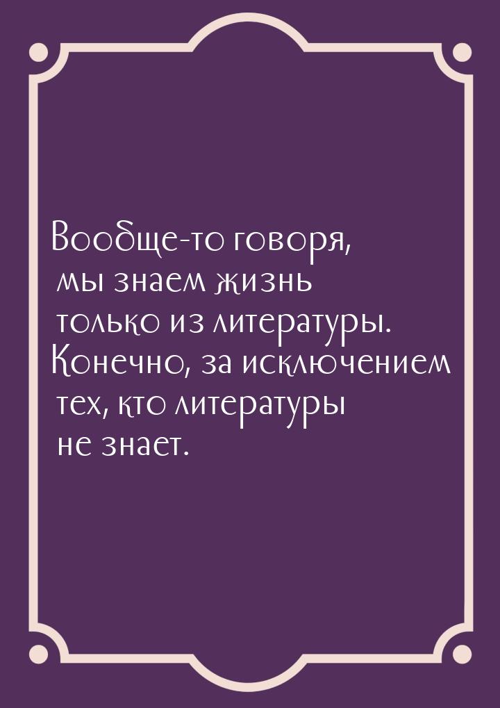 Вообще-то говоря, мы знаем жизнь только из литературы. Конечно, за исключением тех, кто ли