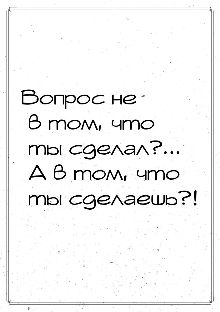 Вопрос не в том, что ты сделал?... А в том, что ты сделаешь?!