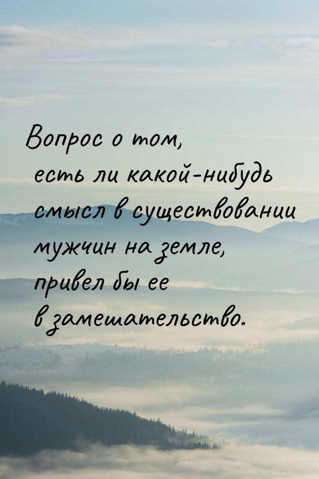 Вопрос о том, есть ли какой-нибудь смысл в существовании мужчин на земле, привел бы ее в з