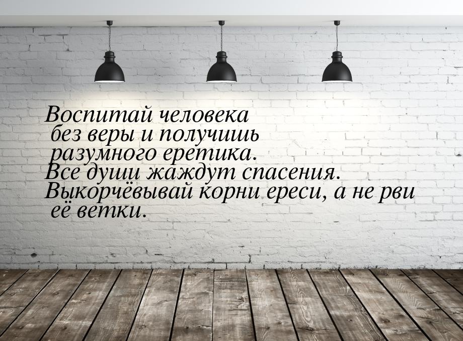 Воспитай человека без веры и получишь разумного еретика. Все души жаждут спасения. Выкорчё