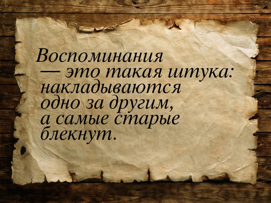 Воспоминания  это такая штука: накладываются одно за другим, а самые старые блекнут