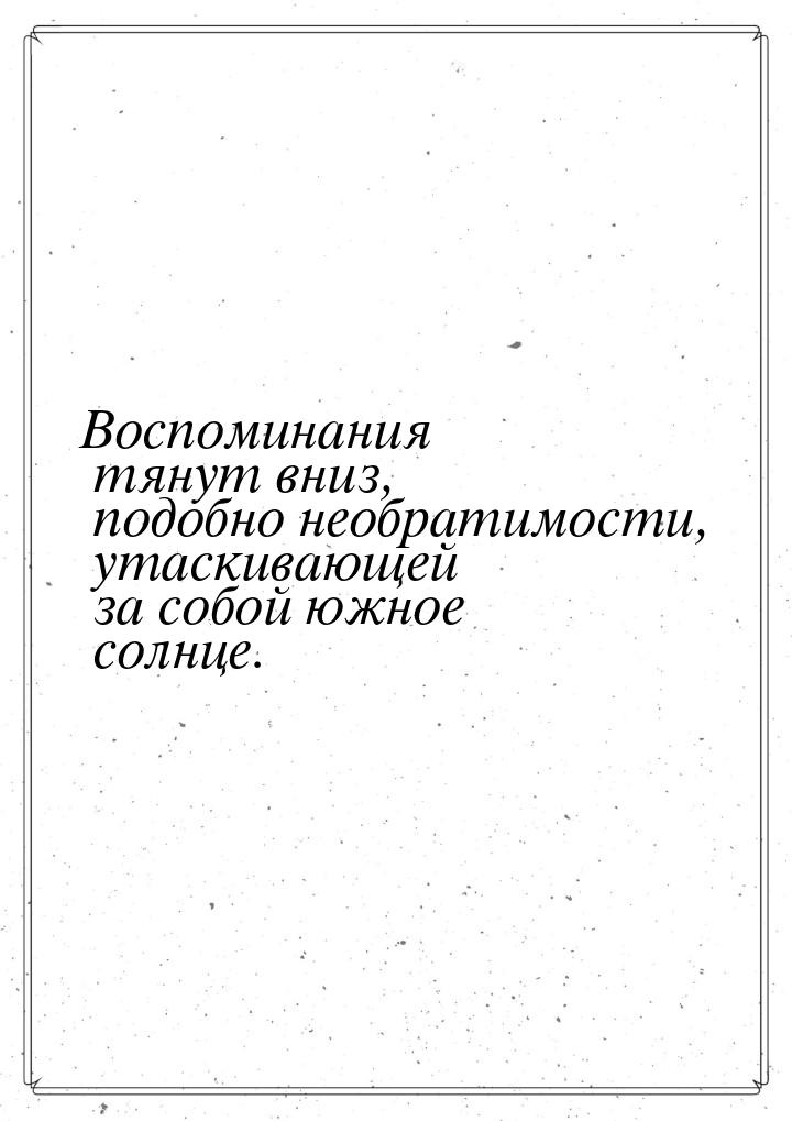 Воспоминания тянут вниз, подобно необратимости, утаскивающей за собой южное солнце.