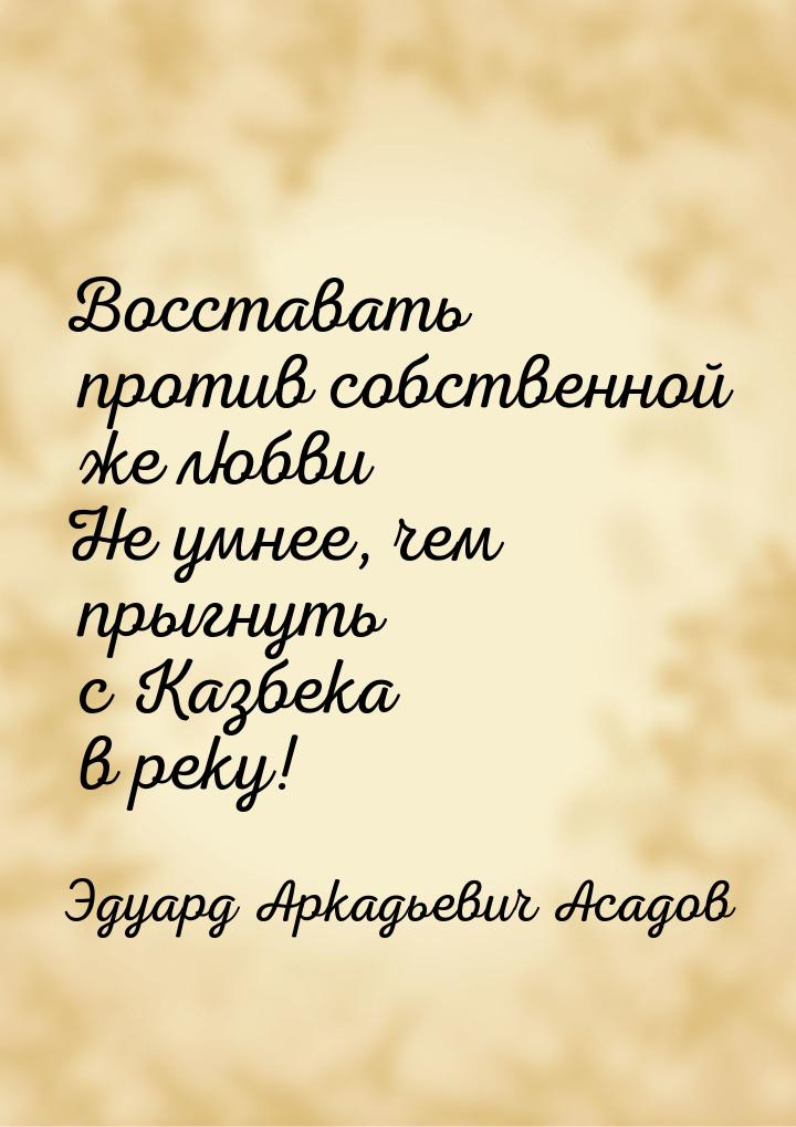 Восставать против собственной же любви Не умнее, чем прыгнуть с Казбека в реку!