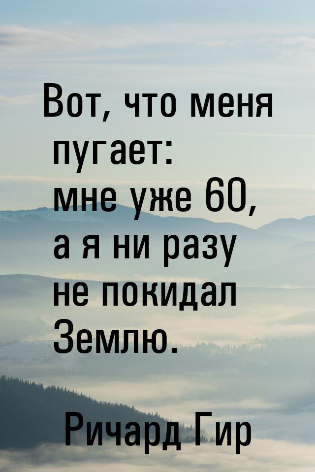 Вот, что меня пугает: мне уже 60, а я ни разу не покидал Землю.