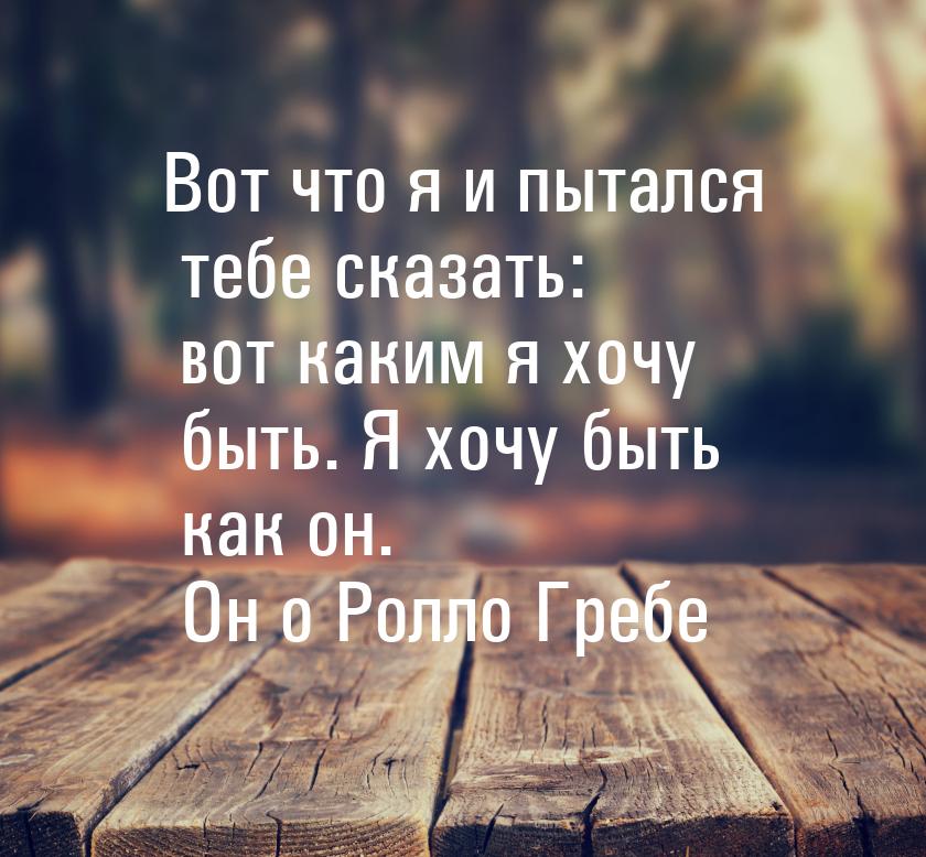 Вот что я и пытался тебе сказать: вот каким я хочу быть. Я хочу быть как он. Он о Ролло Гр