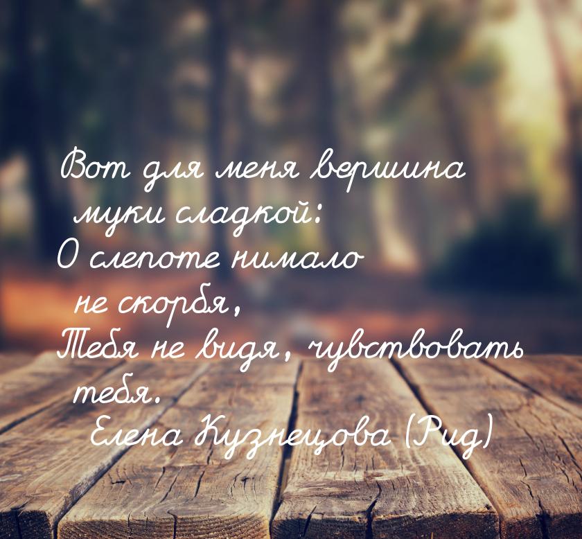 Вот для меня вершина муки сладкой: О слепоте нимало не скорбя, Тебя не видя, чувствовать т