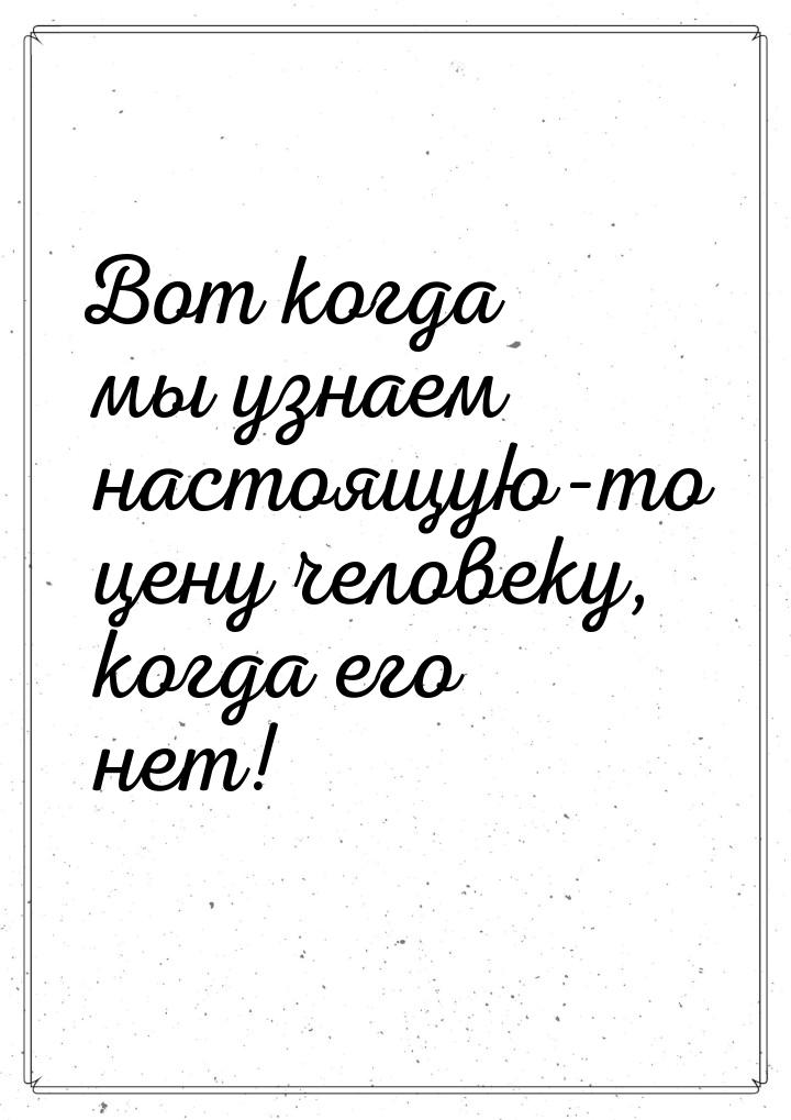 Вот когда мы узнаем настоящую-то цену человеку, когда его нет!