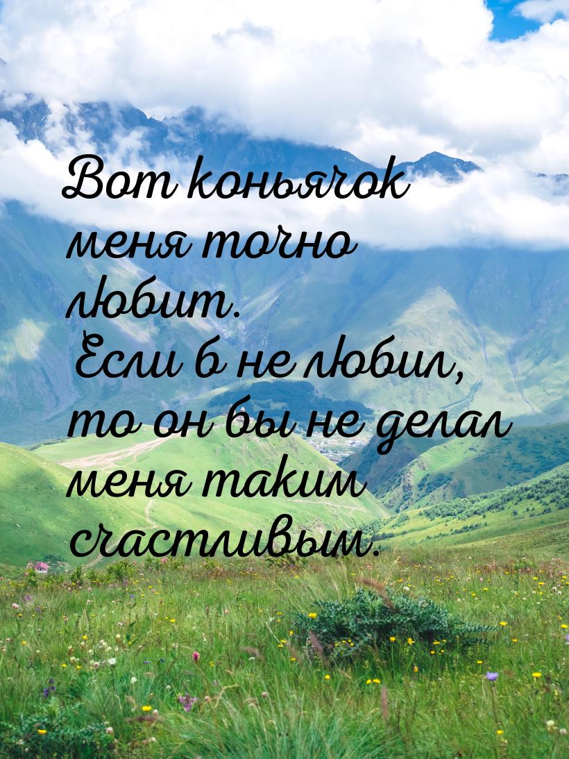 Вот коньячок меня точно любит. Если б не любил, то он бы не делал меня таким счастливым.