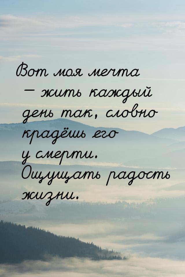 Вот моя мечта  жить каждый день так, словно крадёшь его у смерти. Ощущать радость ж