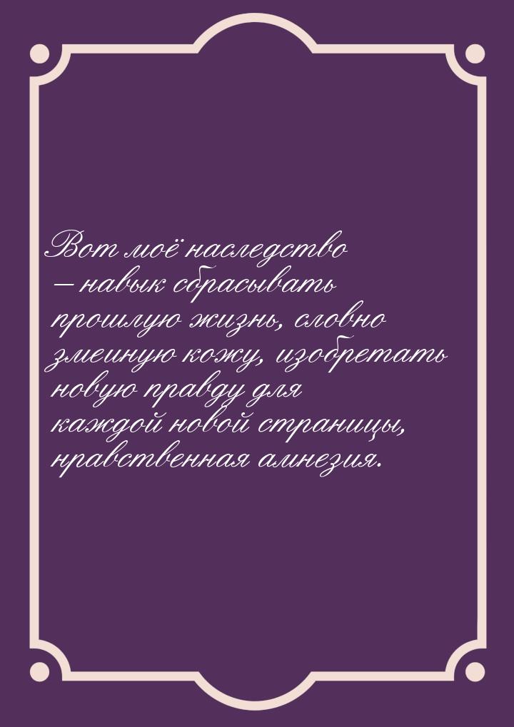 Вот моё наследство – навык сбрасывать прошлую жизнь, словно змеиную кожу, изобретать новую