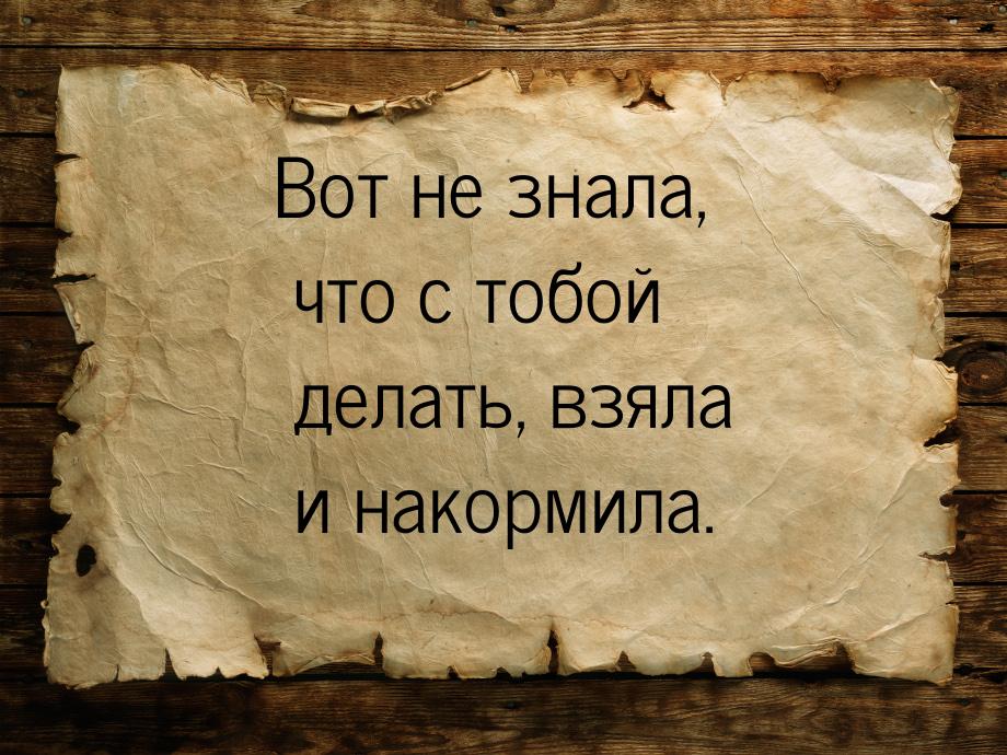 Вот не знала, что с тобой делать, взяла и накормила.