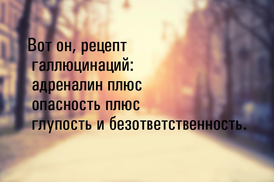 Вот он, рецепт галлюцинаций: адреналин плюс опасность плюс глупость и безответственность.