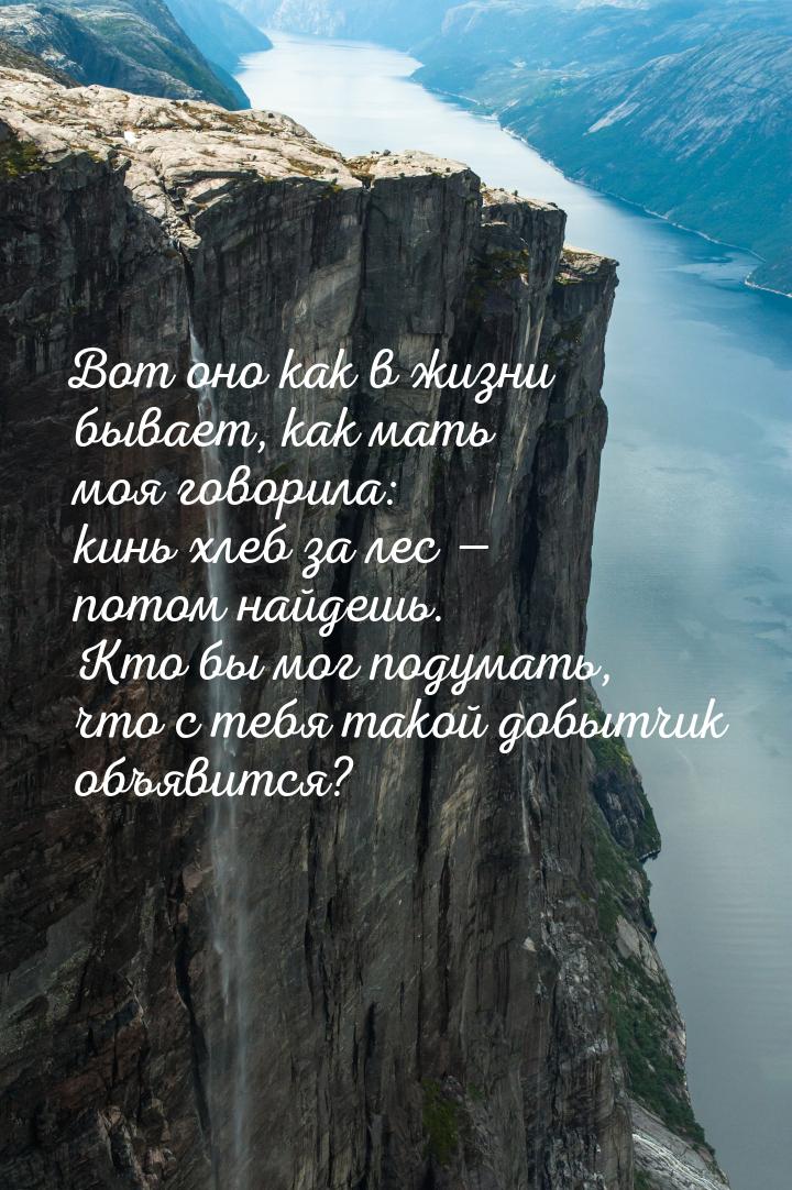 Вот оно как в жизни бывает, как мать моя говорила: кинь хлеб за лес  потом найдешь.