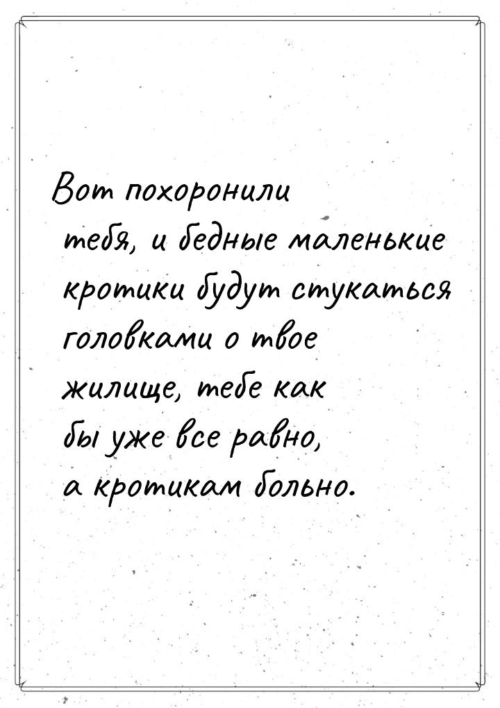 Вот похоронили тебя, и бедные маленькие кротики будут стукаться головками о твое жилище, т