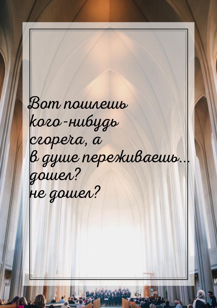 Вот пошлешь кого-нибудь сгореча, а в душе переживаешь... дошел? не дошел?