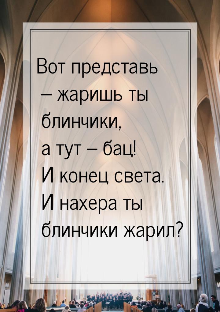 Вот представь – жаришь ты блинчики, а тут – бац! И конец света. И нахера ты блинчики жарил