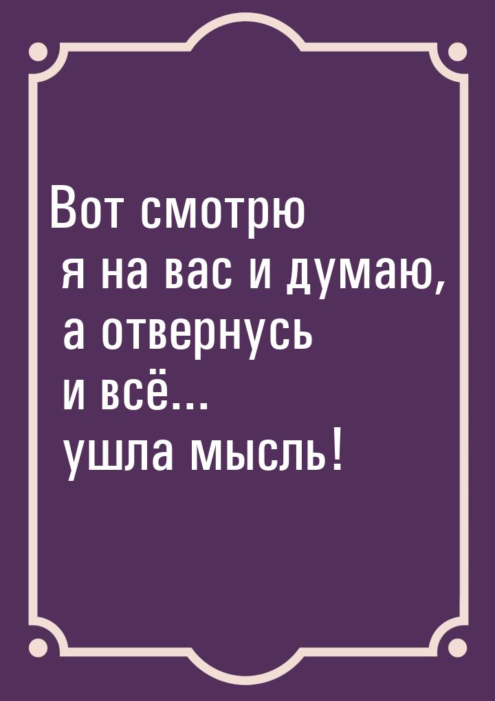 Вот смотрю я на вас и думаю, а отвернусь и всё... ушла мысль!