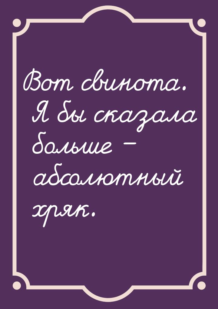 Вот свинота. Я бы сказала больше – абсолютный хряк.