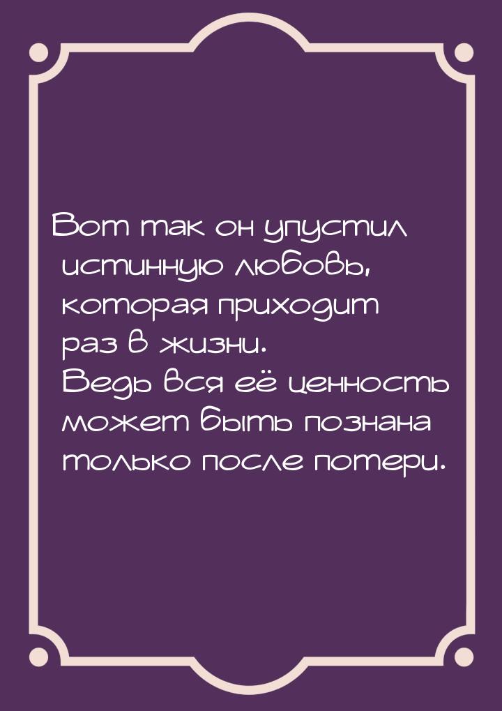 Вот так он упустил истинную любовь, которая приходит раз в жизни. Ведь вся её ценность мож