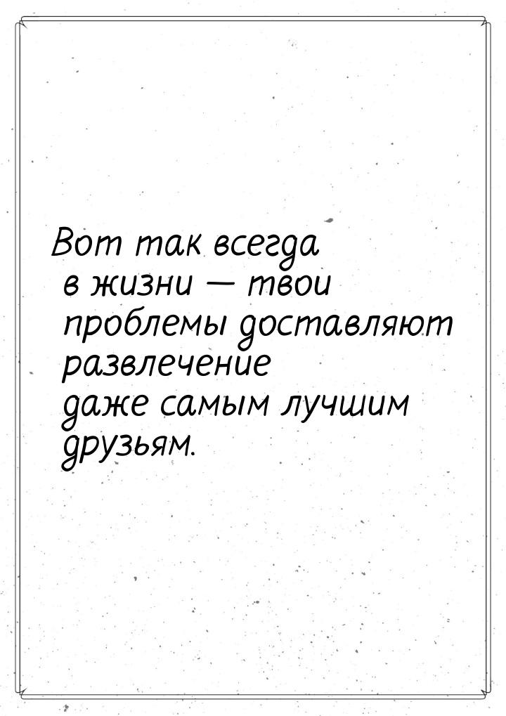 Вот так всегда в жизни  твои проблемы доставляют развлечение даже самым лучшим друз