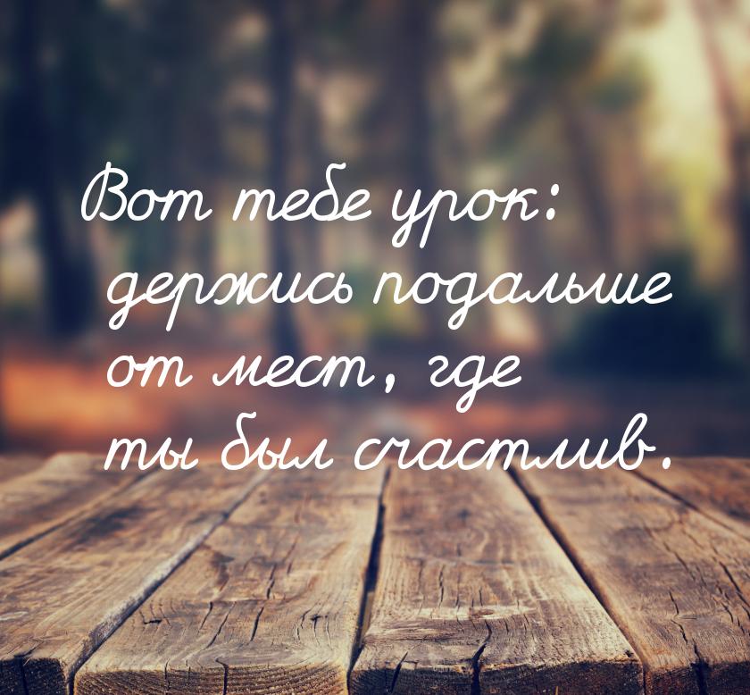 Вот тебе урок: держись подальше от мест, где ты был счастлив.