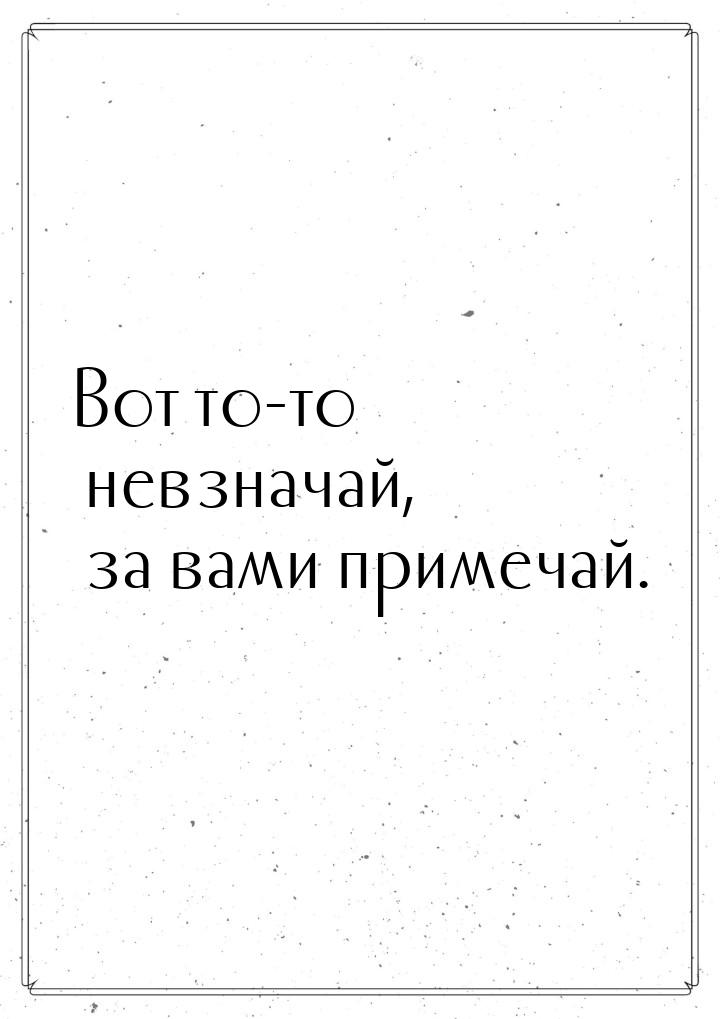 Вот то-то невзначай, за вами примечай.