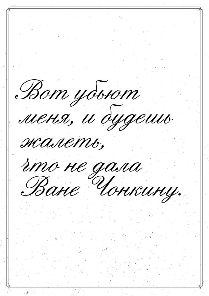 Вот убьют меня, и будешь жалеть, что не дала Ване Чонкину.