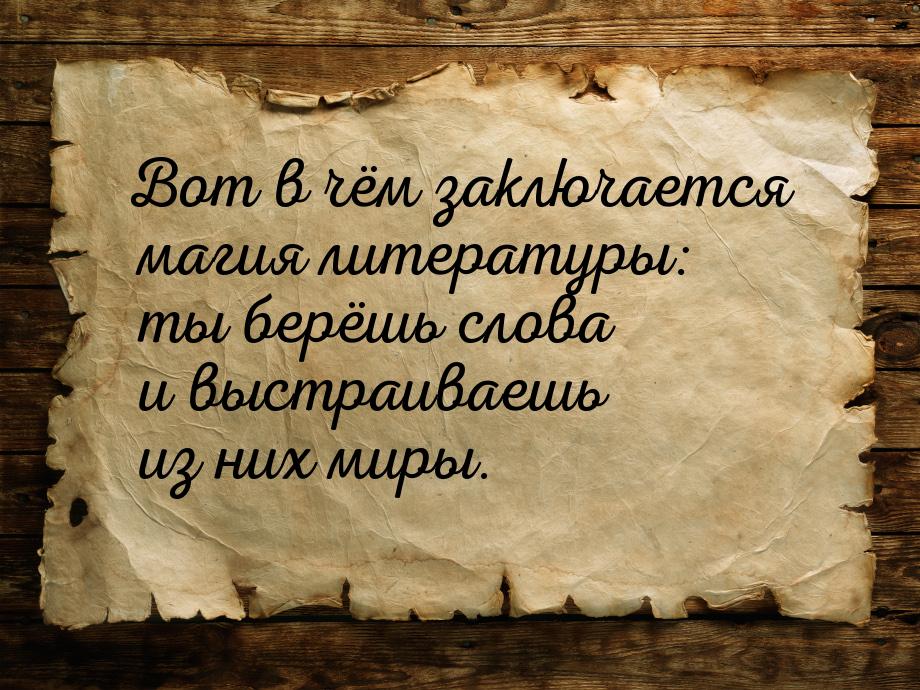 Вот в чём заключается магия литературы: ты берёшь слова и выстраиваешь из них миры.