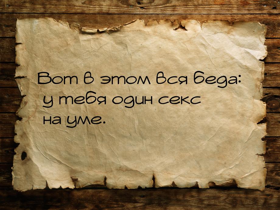 Вот в этом вся беда: у тебя один секс на уме.