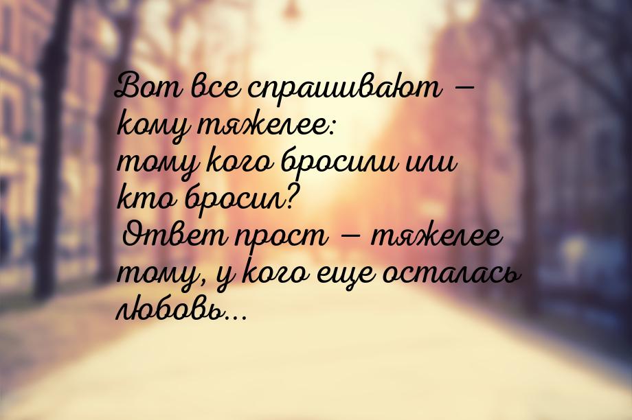 Вот все спрашивают  кому тяжелее: тому кого бросили или кто бросил? Ответ прост &md
