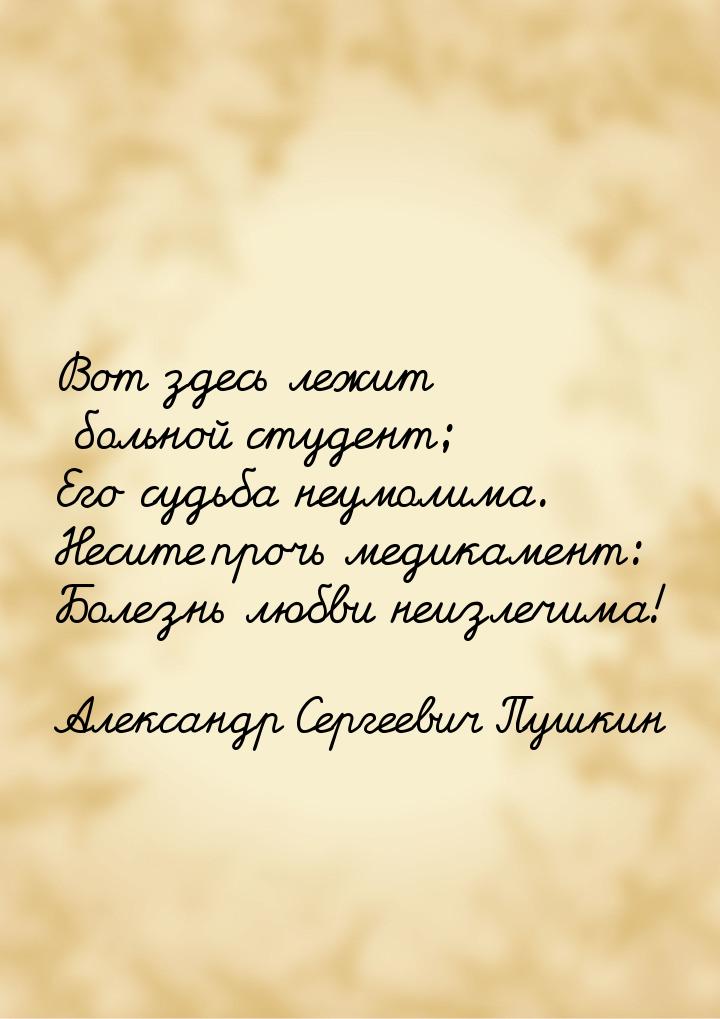 Вот здесь лежит больной студент; Его судьба неумолима. Несите прочь медикамент: Болезнь лю