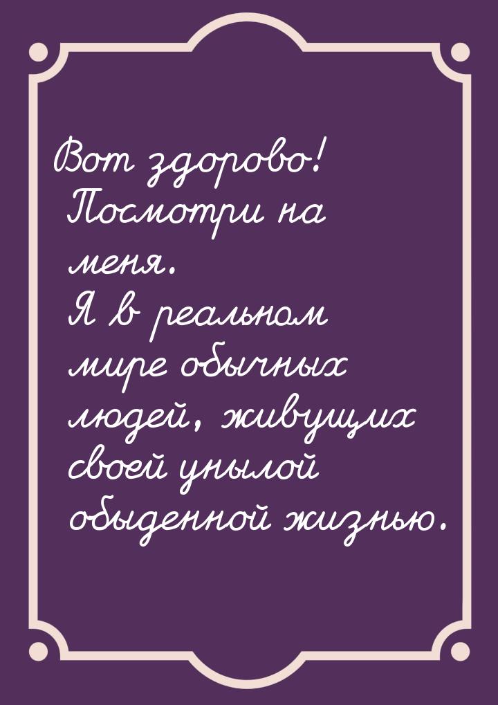 Вот здорово! Посмотри на меня. Я в реальном мире обычных людей, живущих своей унылой обыде