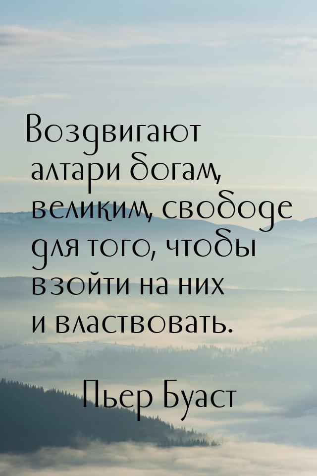 Воздвигают алтари богам, великим, свободе для того, чтобы взойти на них и властвовать.